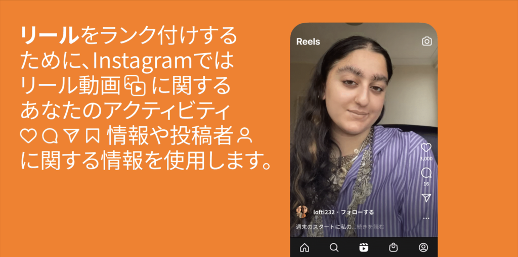 リールをランク付けするために、Instagramではリール動画に関するあなたのアクティビティ（いいね・コメント・シェア・保存）情報や投稿者に関する情報を使用します。